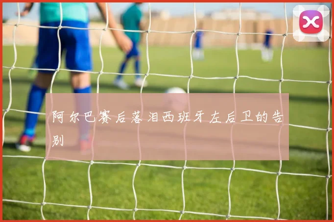 阿尔巴赛后落泪西班牙左后卫的告别