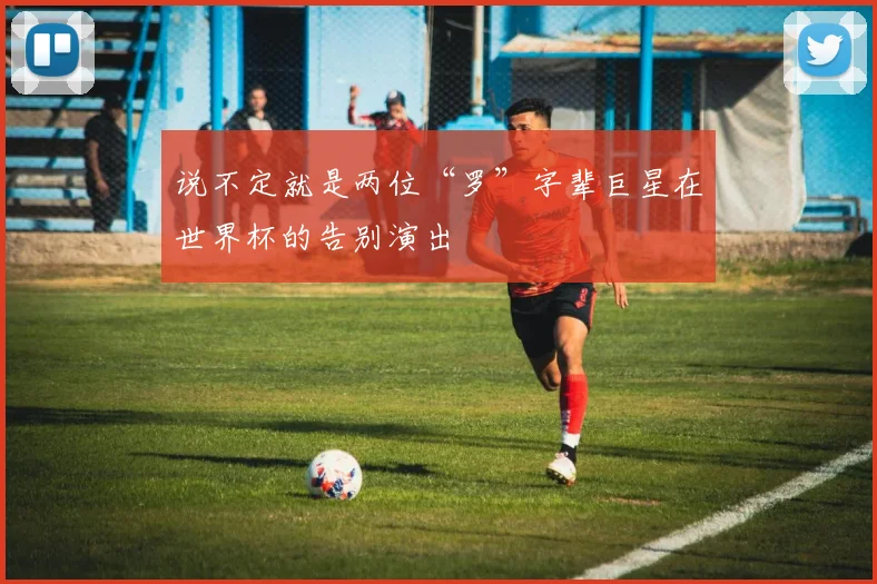 说不定就是两位“罗”字辈巨星在世界杯的告别演出