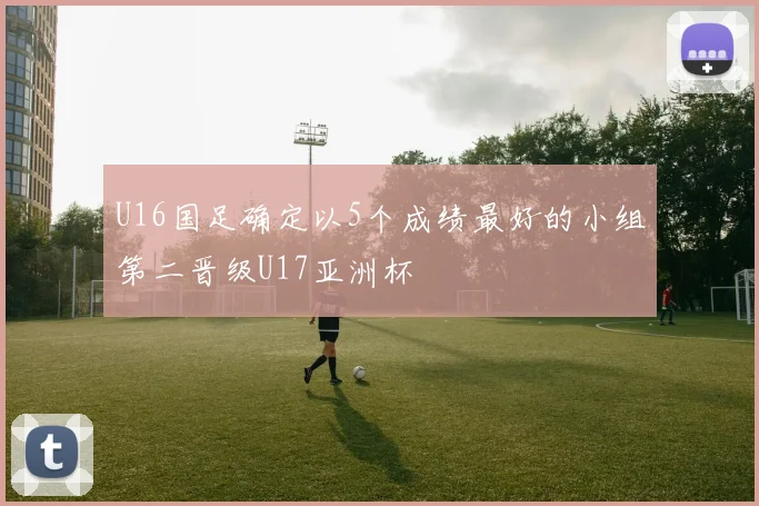 U16国足确定以5个成绩最好的小组第二晋级U17亚洲杯