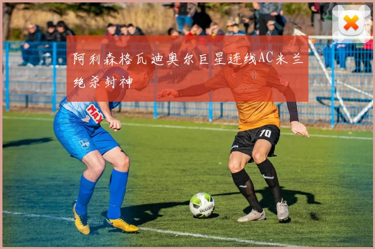 阿利森格瓦迪奥尔巨星连线AC米兰绝杀封神