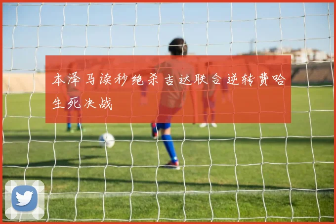 本泽马读秒绝杀吉达联合逆转费哈生死决战
