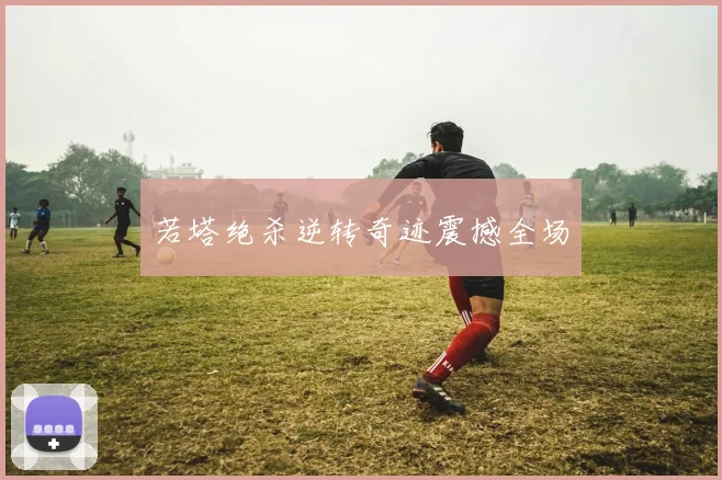 若塔绝杀逆转奇迹震撼全场