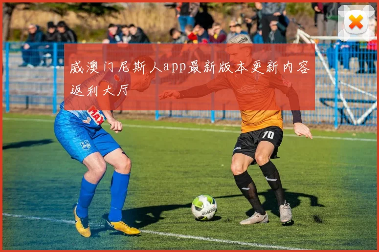 威澳门尼斯人app最新版本更新内容返利大厅