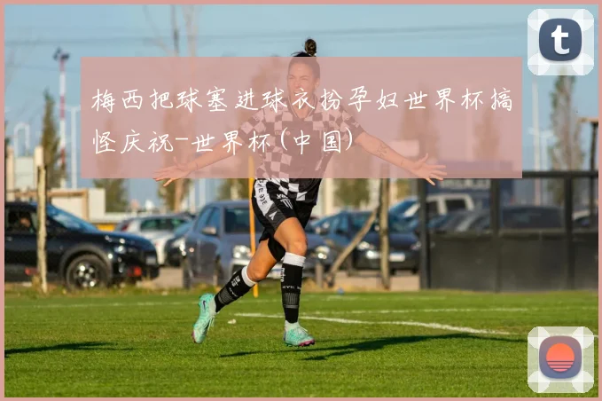 梅西把球塞进球衣扮孕妇世界杯搞怪庆祝-世界杯(中国)