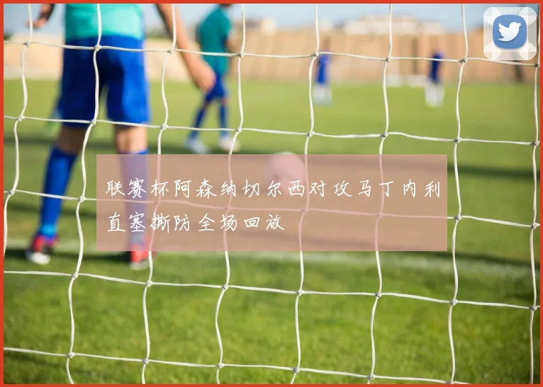联赛杯阿森纳切尔西对攻马丁内利直塞撕防全场回放