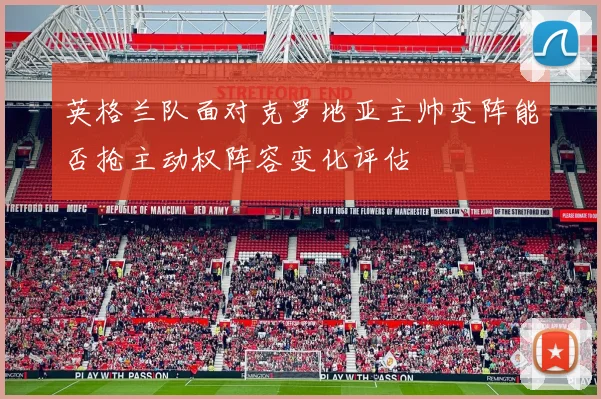 英格兰队面对克罗地亚主帅变阵能否抢主动权阵容变化评估