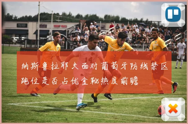 纳斯鲁拉耶夫面对葡萄牙防线禁区跑位是否占优金靴热度前瞻