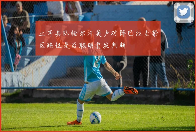 土耳其队恰尔汗奥卢对阵巴拉圭禁区跑位是否聪明首发判断