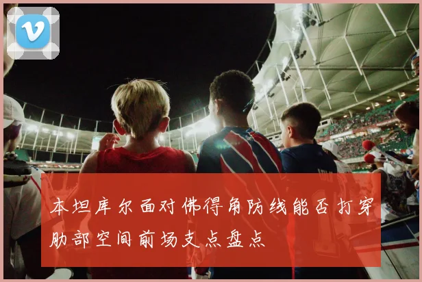 本坦库尔面对佛得角防线能否打穿肋部空间前场支点盘点