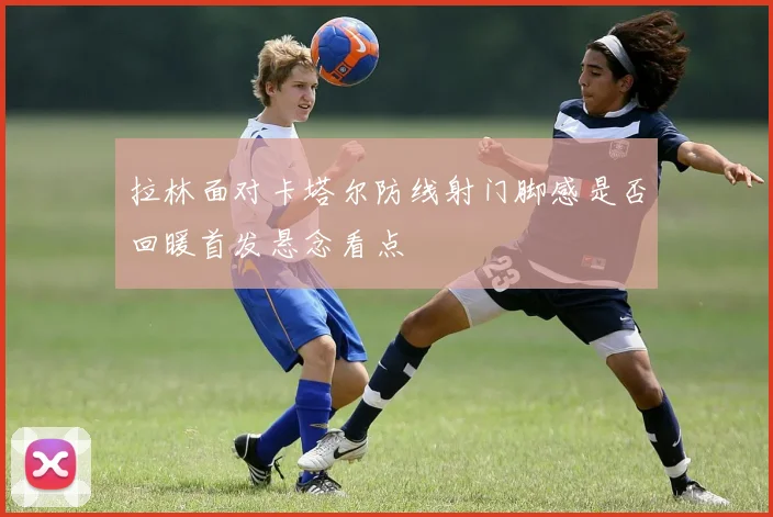 拉林面对卡塔尔防线射门脚感是否回暖首发悬念看点