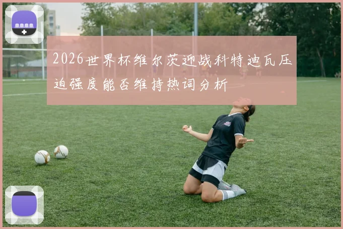 2026世界杯维尔茨迎战科特迪瓦压迫强度能否维持热词分析