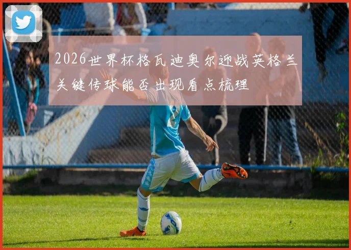 2026世界杯格瓦迪奥尔迎战英格兰关键传球能否出现看点梳理