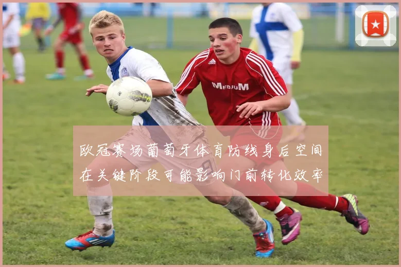欧冠赛场葡萄牙体育防线身后空间在关键阶段可能影响门前转化效率