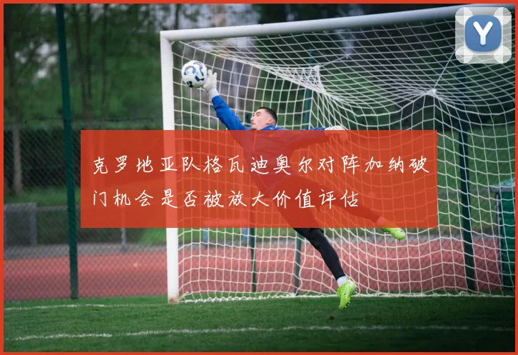 克罗地亚队格瓦迪奥尔对阵加纳破门机会是否被放大价值评估