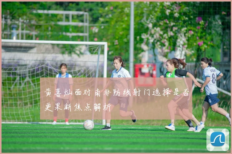 黄喜灿面对南非防线射门选择是否更果断焦点解析