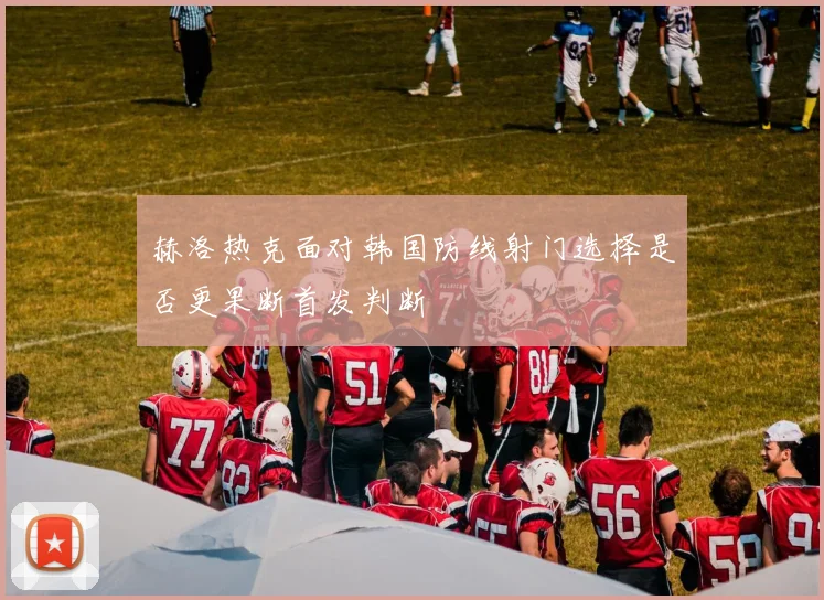 赫洛热克面对韩国防线射门选择是否更果断首发判断