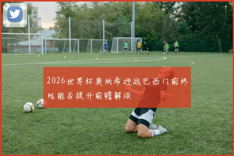 2026世界杯奥纳希迎战巴西门前终结能否提升前瞻解读