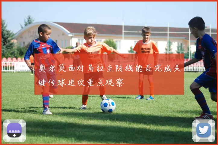 奥尔莫面对乌拉圭防线能否完成关键传球进攻重点观察
