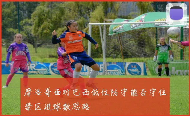 摩洛哥面对巴西低位防守能否守住禁区进球数思路