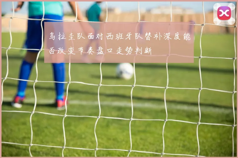 乌拉圭队面对西班牙队替补深度能否改变节奏盘口走势判断