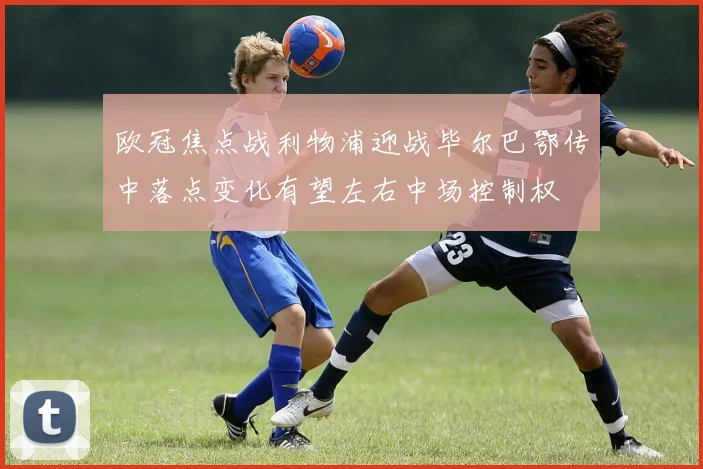 欧冠焦点战利物浦迎战毕尔巴鄂传中落点变化有望左右中场控制权