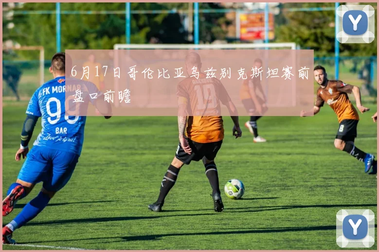 6月17日哥伦比亚乌兹别克斯坦赛前盘口前瞻