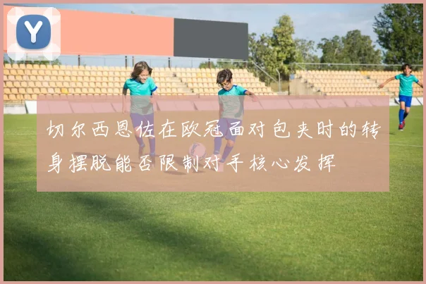 切尔西恩佐在欧冠面对包夹时的转身摆脱能否限制对手核心发挥