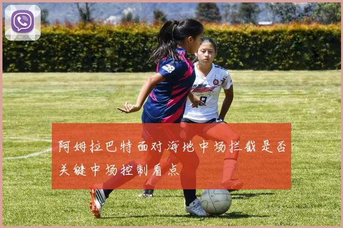 阿姆拉巴特面对海地中场拦截是否关键中场控制看点