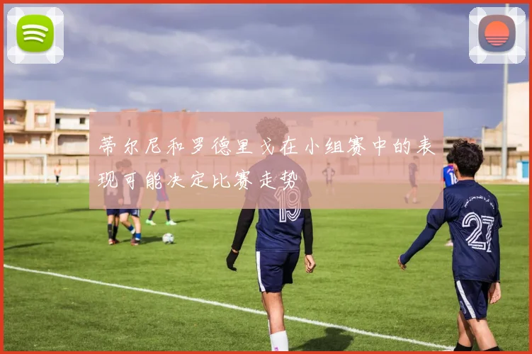 蒂尔尼和罗德里戈在小组赛中的表现可能决定比赛走势