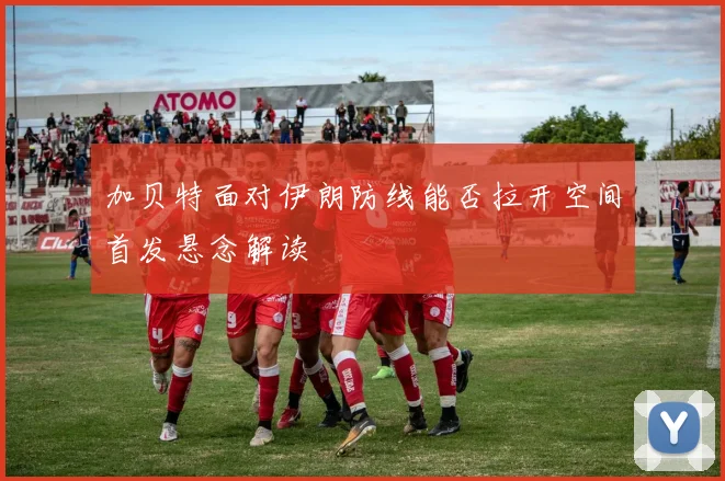 加贝特面对伊朗防线能否拉开空间首发悬念解读