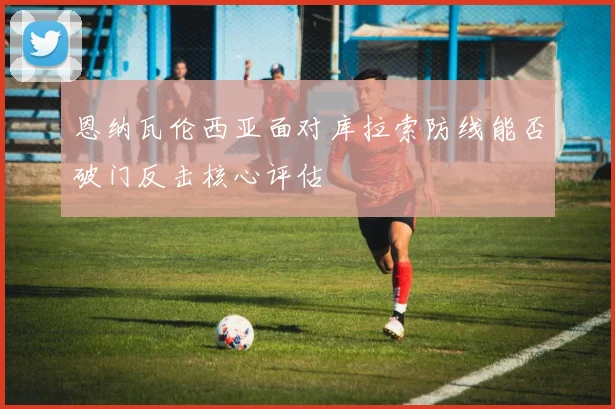恩纳瓦伦西亚面对库拉索防线能否破门反击核心评估