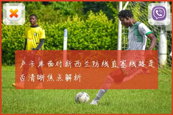 卢卡库面对新西兰防线直塞线路是否清晰焦点解析