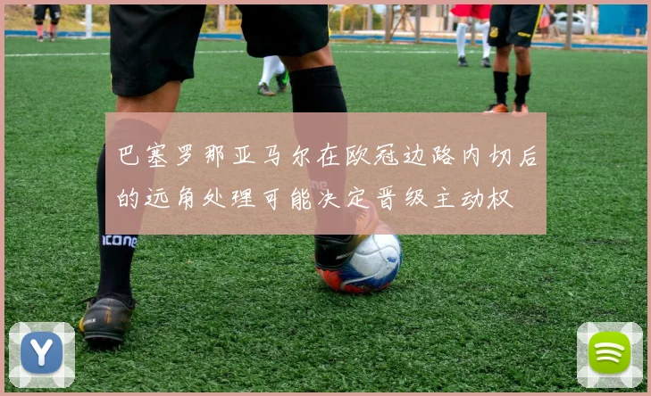 巴塞罗那亚马尔在欧冠边路内切后的远角处理可能决定晋级主动权