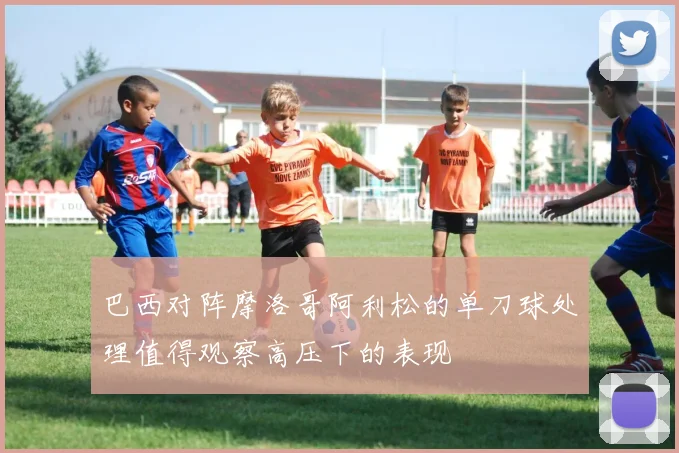巴西对阵摩洛哥阿利松的单刀球处理值得观察高压下的表现