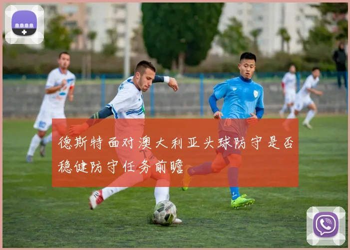 德斯特面对澳大利亚头球防守是否稳健防守任务前瞻